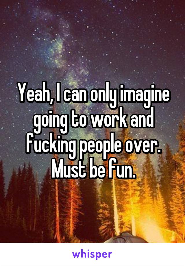 Yeah, I can only imagine going to work and fucking people over. Must be fun.