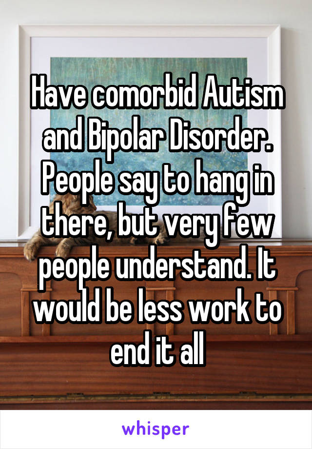 Have comorbid Autism and Bipolar Disorder. People say to hang in there, but very few people understand. It would be less work to end it all