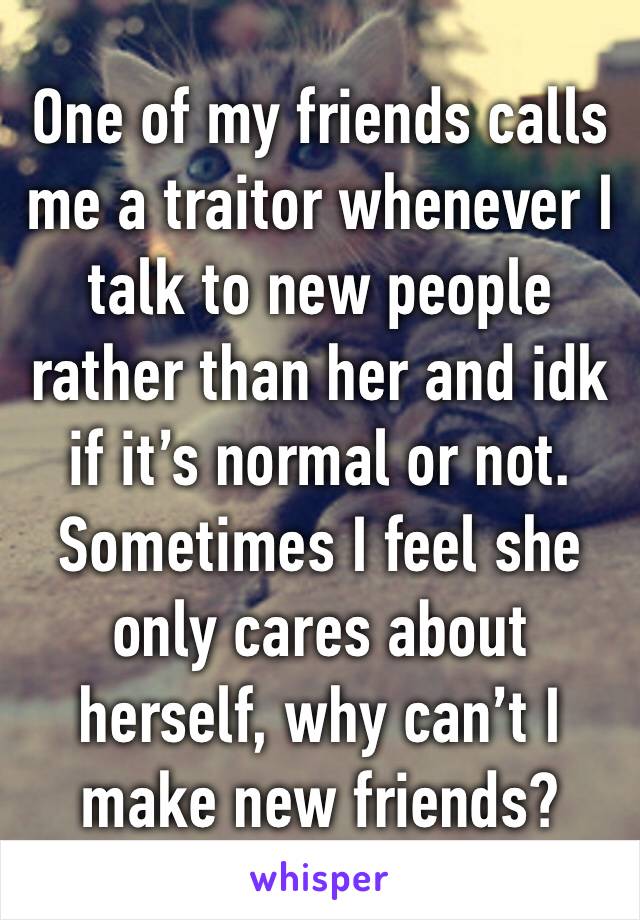 One of my friends calls me a traitor whenever I talk to new people rather than her and idk if it’s normal or not. Sometimes I feel she only cares about herself, why can’t I make new friends?