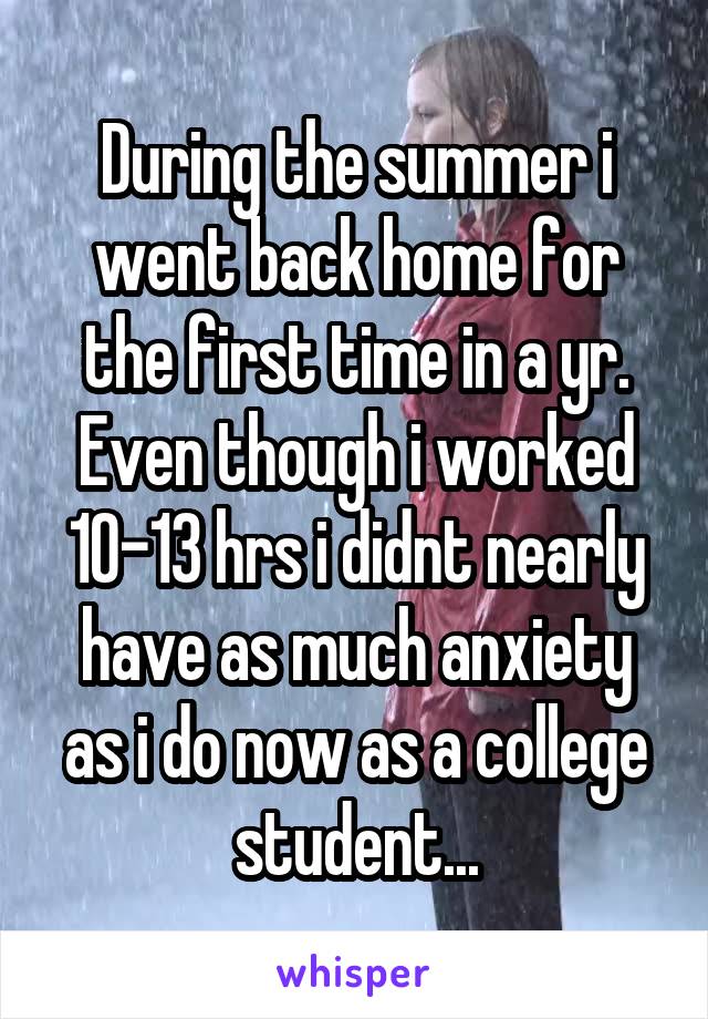 During the summer i went back home for the first time in a yr. Even though i worked 10-13 hrs i didnt nearly have as much anxiety as i do now as a college student...