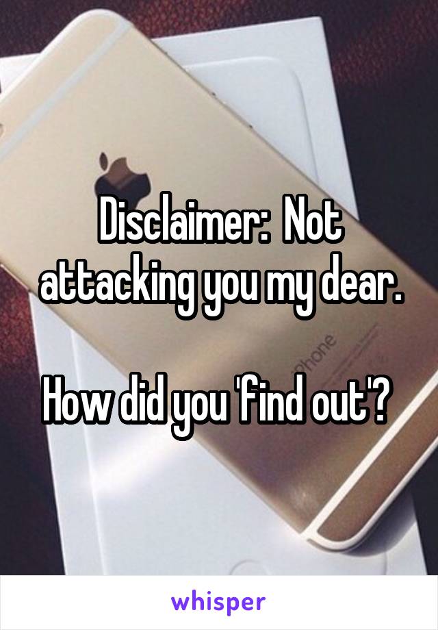 Disclaimer:  Not attacking you my dear.

How did you 'find out'? 