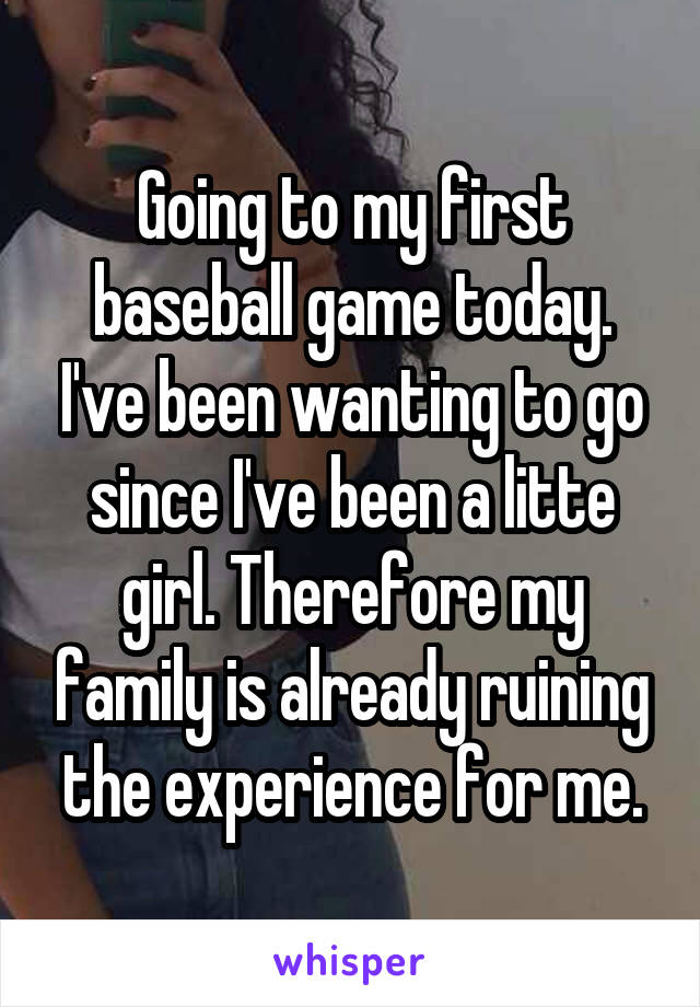 Going to my first baseball game today. I've been wanting to go since I've been a litte girl. Therefore my family is already ruining the experience for me.