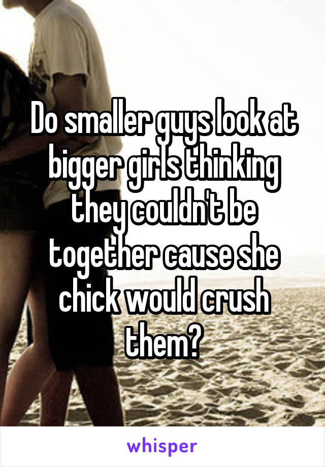 Do smaller guys look at bigger girls thinking they couldn't be together cause she chick would crush them?