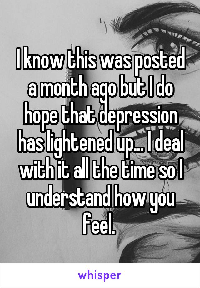 I know this was posted a month ago but I do hope that depression has lightened up... I deal with it all the time so I understand how you feel. 
