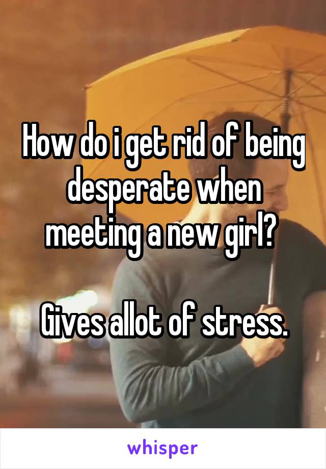 How do i get rid of being desperate when meeting a new girl? 

Gives allot of stress.