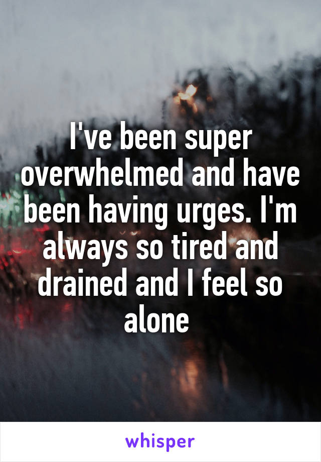 I've been super overwhelmed and have been having urges. I'm always so tired and drained and I feel so alone 