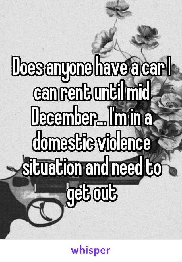 Does anyone have a car I can rent until mid December... I'm in a domestic violence situation and need to get out