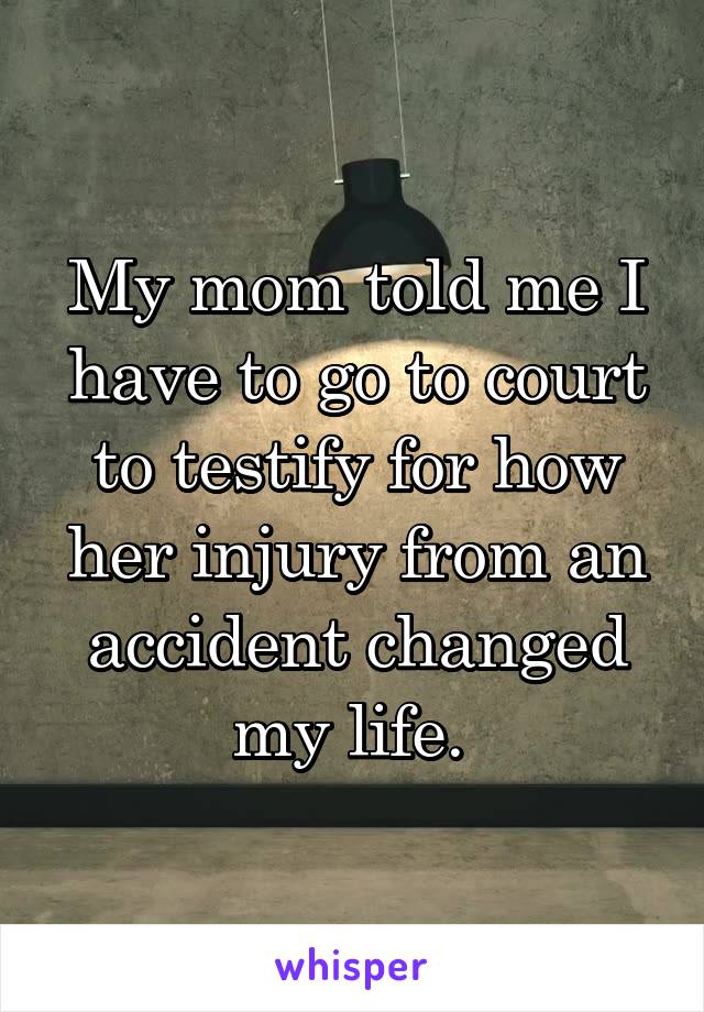 My mom told me I have to go to court to testify for how her injury from an accident changed my life. 