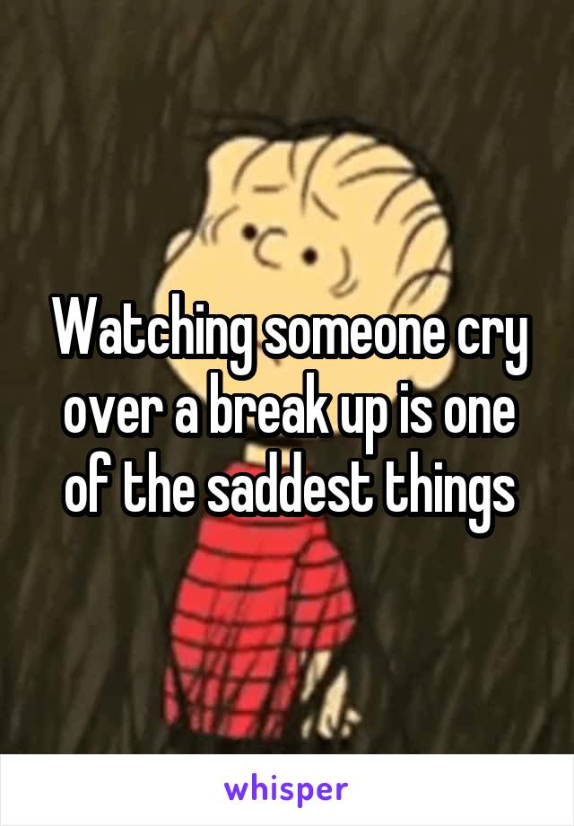 Watching someone cry over a break up is one of the saddest things