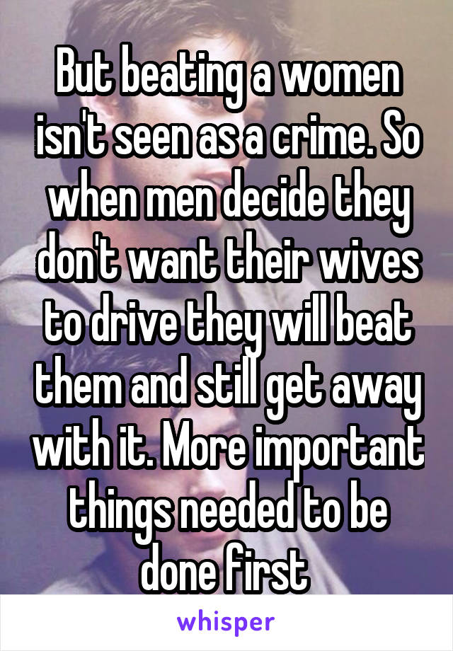 But beating a women isn't seen as a crime. So when men decide they don't want their wives to drive they will beat them and still get away with it. More important things needed to be done first 