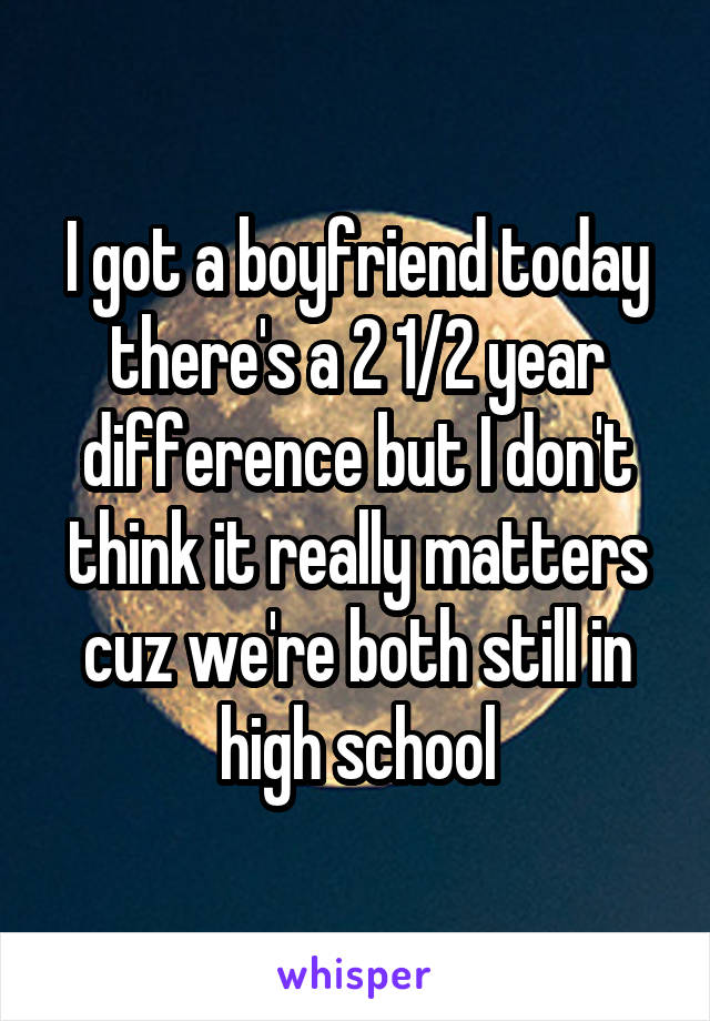 I got a boyfriend today there's a 2 1/2 year difference but I don't think it really matters cuz we're both still in high school