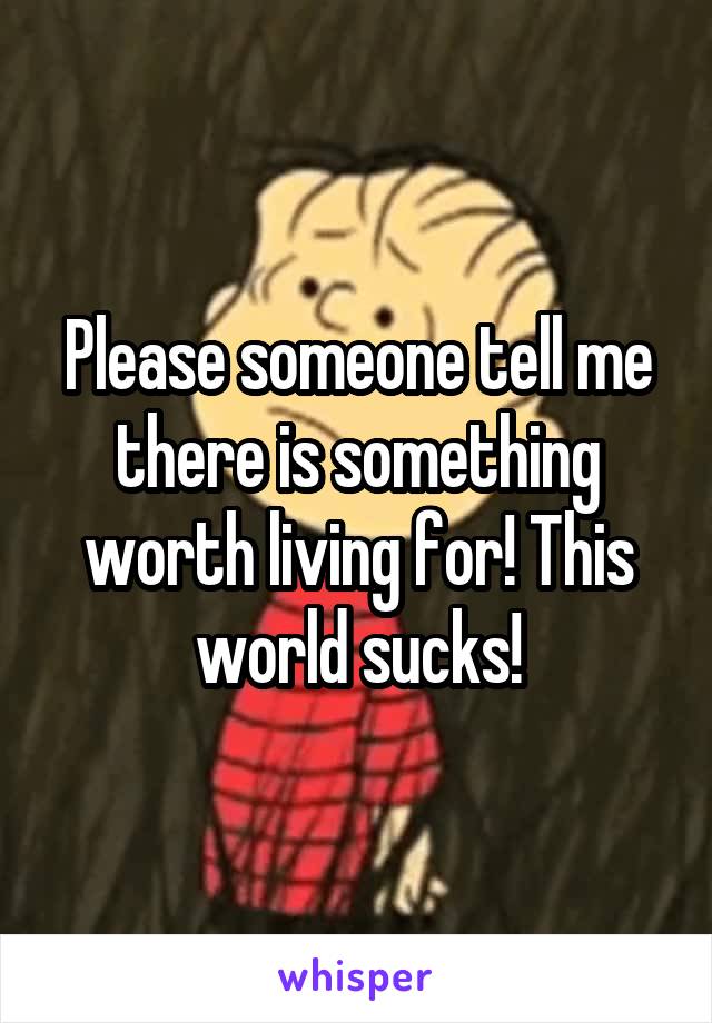 Please someone tell me there is something worth living for! This world sucks!