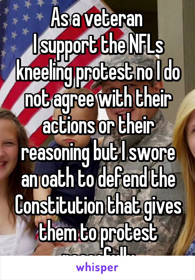 As a veteran 
I support the NFLs kneeling protest no I do not agree with their actions or their reasoning but I swore an oath to defend the Constitution that gives them to protest peacefully