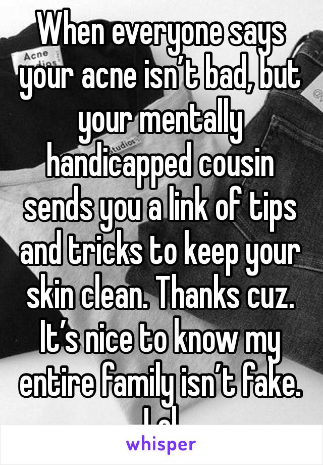 When everyone says your acne isn’t bad, but your mentally handicapped cousin sends you a link of tips and tricks to keep your skin clean. Thanks cuz. It’s nice to know my entire family isn’t fake. Lol