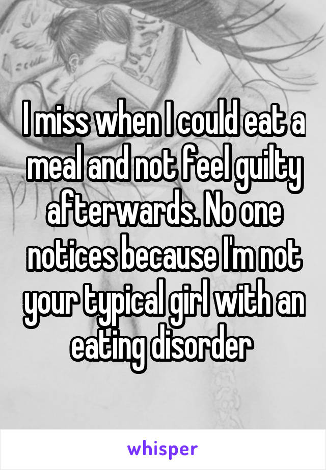 I miss when I could eat a meal and not feel guilty afterwards. No one notices because I'm not your typical girl with an eating disorder 