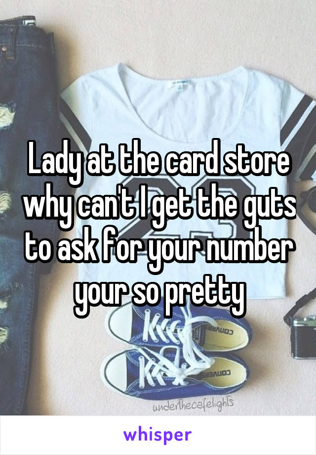 Lady at the card store why can't I get the guts to ask for your number your so pretty