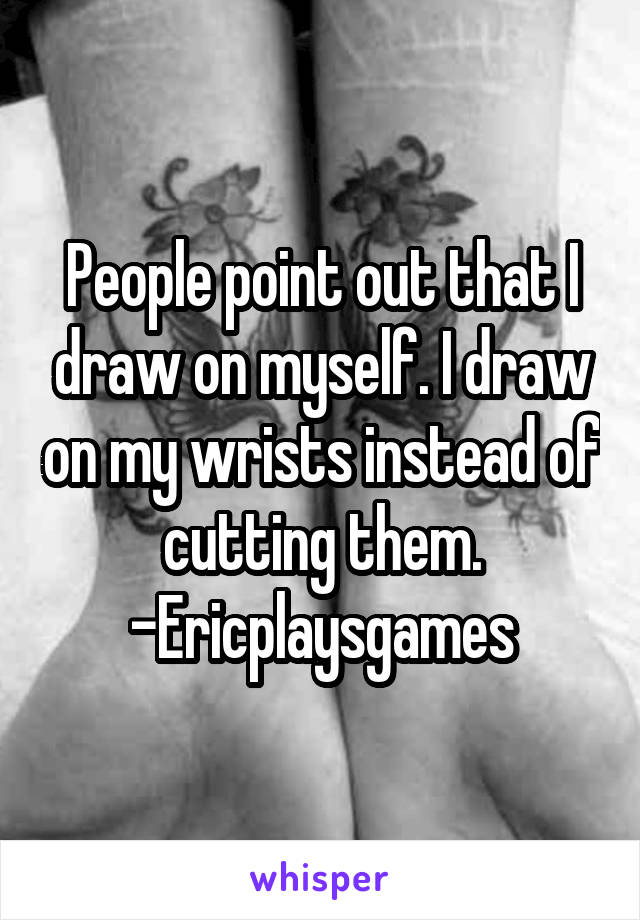 People point out that I draw on myself. I draw on my wrists instead of cutting them.
-Ericplaysgames