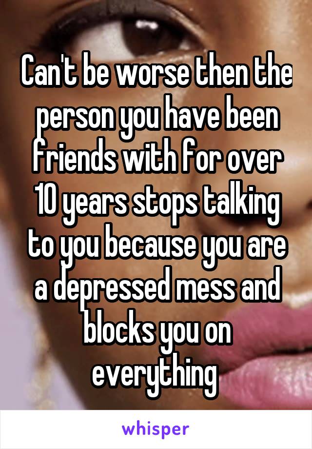 Can't be worse then the person you have been friends with for over 10 years stops talking to you because you are a depressed mess and blocks you on everything 