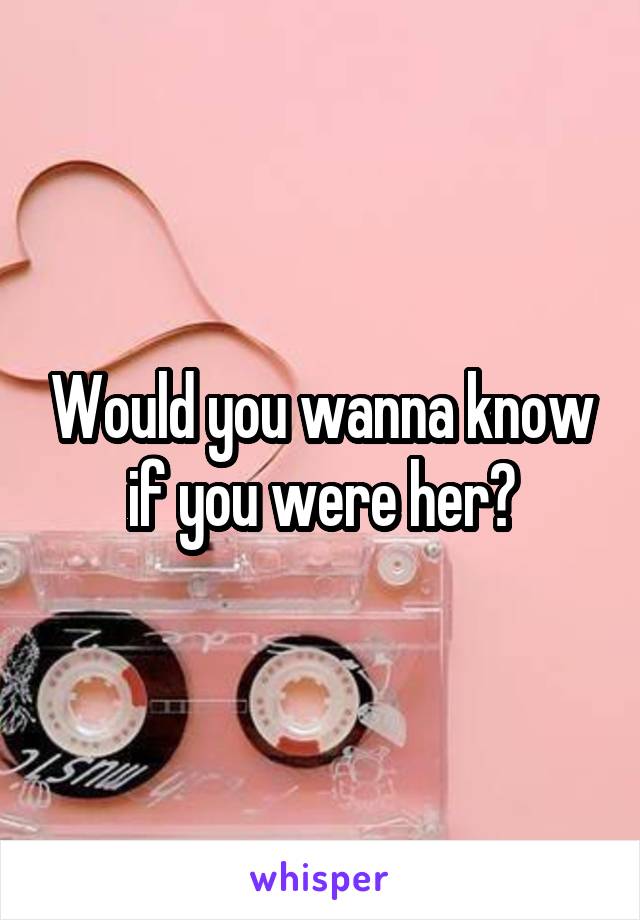 Would you wanna know if you were her?