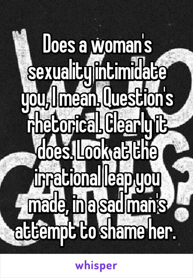 Does a woman's sexuality intimidate you, I mean. Question's rhetorical. Clearly it does. Look at the irrational leap you made, in a sad man's attempt to shame her. 