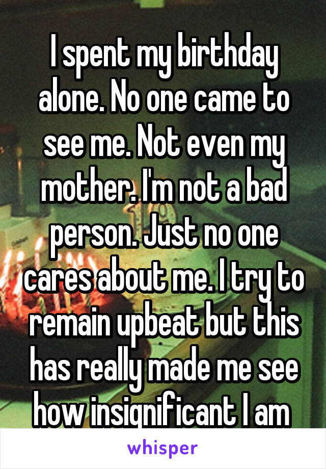 I spent my birthday alone. No one came to see me. Not even my mother. I'm not a bad person. Just no one cares about me. I try to remain upbeat but this has really made me see how insignificant I am 