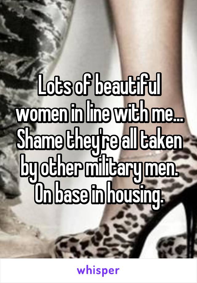 Lots of beautiful women in line with me... Shame they're all taken by other military men. On base in housing.