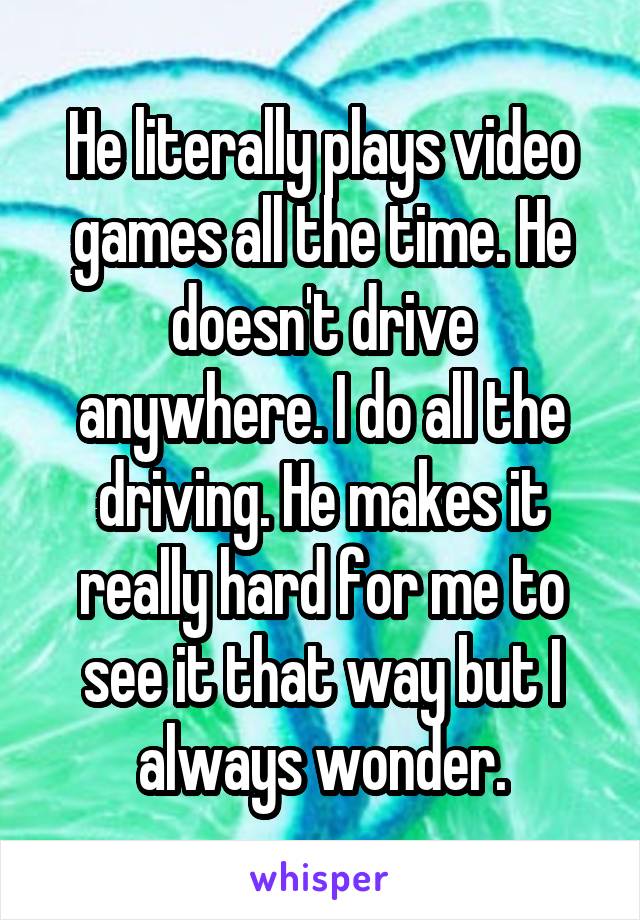 He literally plays video games all the time. He doesn't drive anywhere. I do all the driving. He makes it really hard for me to see it that way but I always wonder.