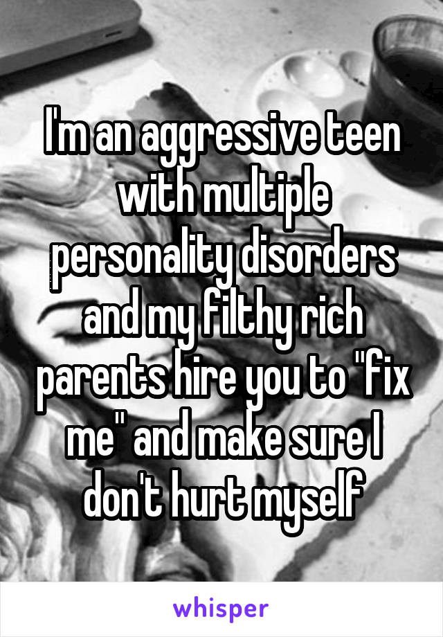 I'm an aggressive teen with multiple personality disorders and my filthy rich parents hire you to "fix me" and make sure I don't hurt myself