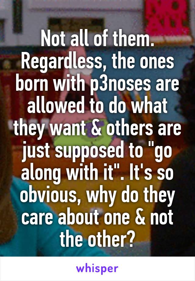 Not all of them. Regardless, the ones born with p3noses are allowed to do what they want & others are just supposed to "go along with it". It's so obvious, why do they care about one & not the other?