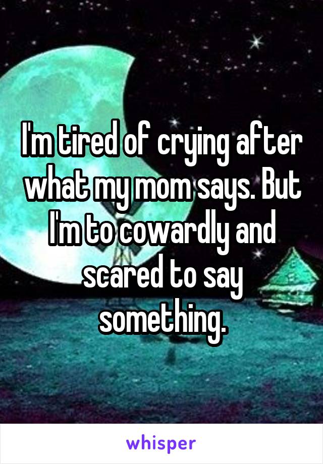 I'm tired of crying after what my mom says. But I'm to cowardly and scared to say something.