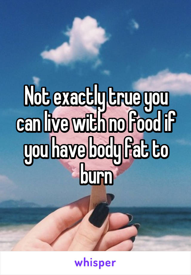 Not exactly true you can live with no food if you have body fat to burn