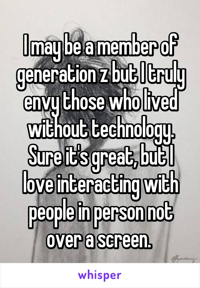 I may be a member of generation z but I truly envy those who lived without technology. Sure it's great, but I love interacting with people in person not over a screen. 