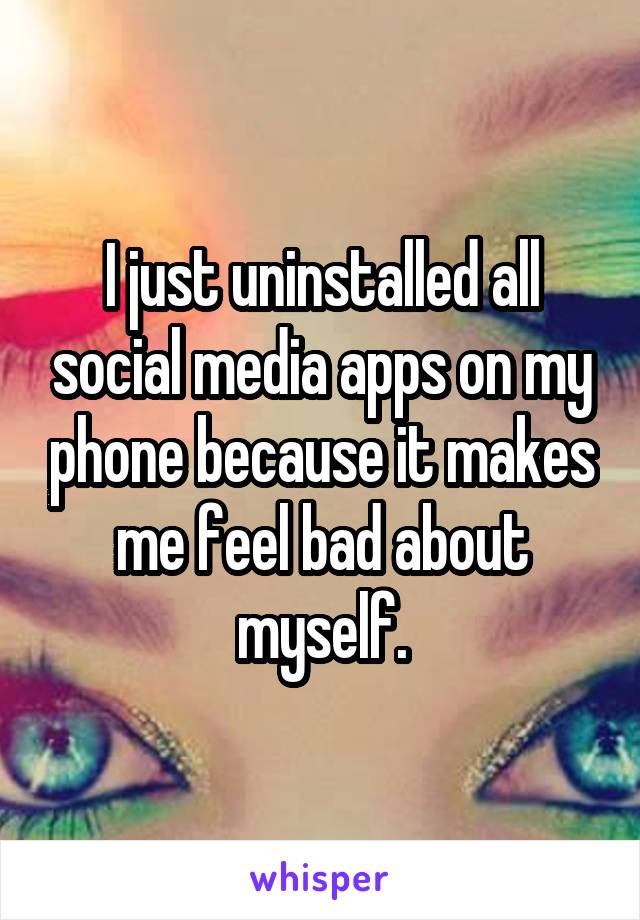 I just uninstalled all social media apps on my phone because it makes me feel bad about myself.