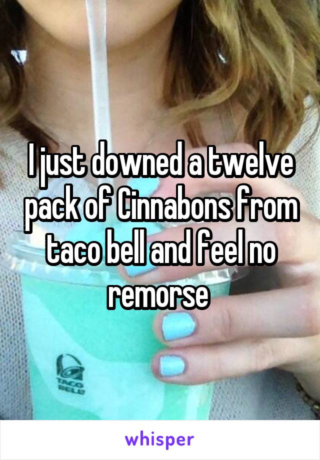 I just downed a twelve pack of Cinnabons from taco bell and feel no remorse 