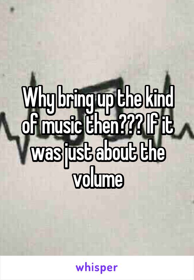 Why bring up the kind of music then??? If it was just about the volume