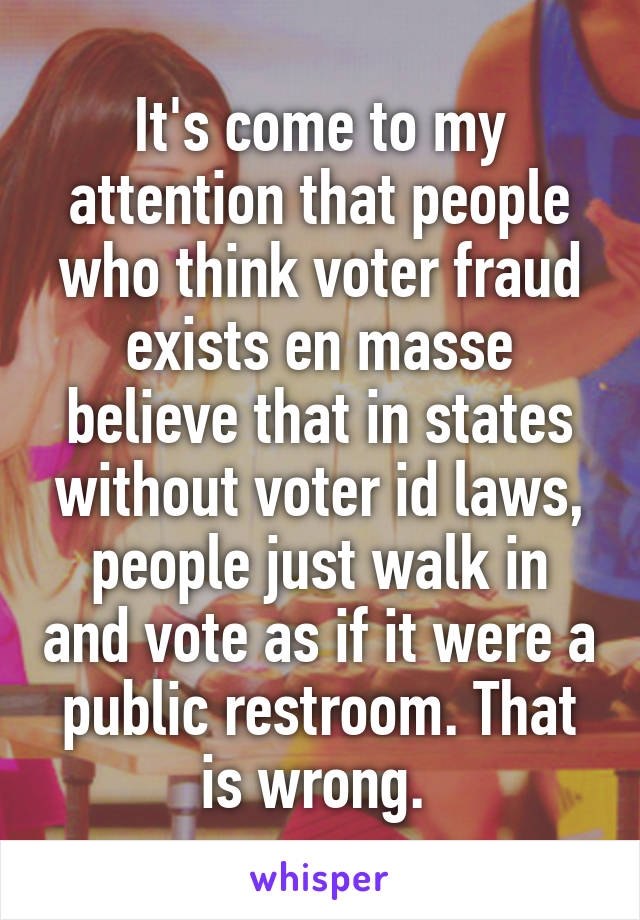 It's come to my attention that people who think voter fraud exists en masse believe that in states without voter id laws, people just walk in and vote as if it were a public restroom. That is wrong. 