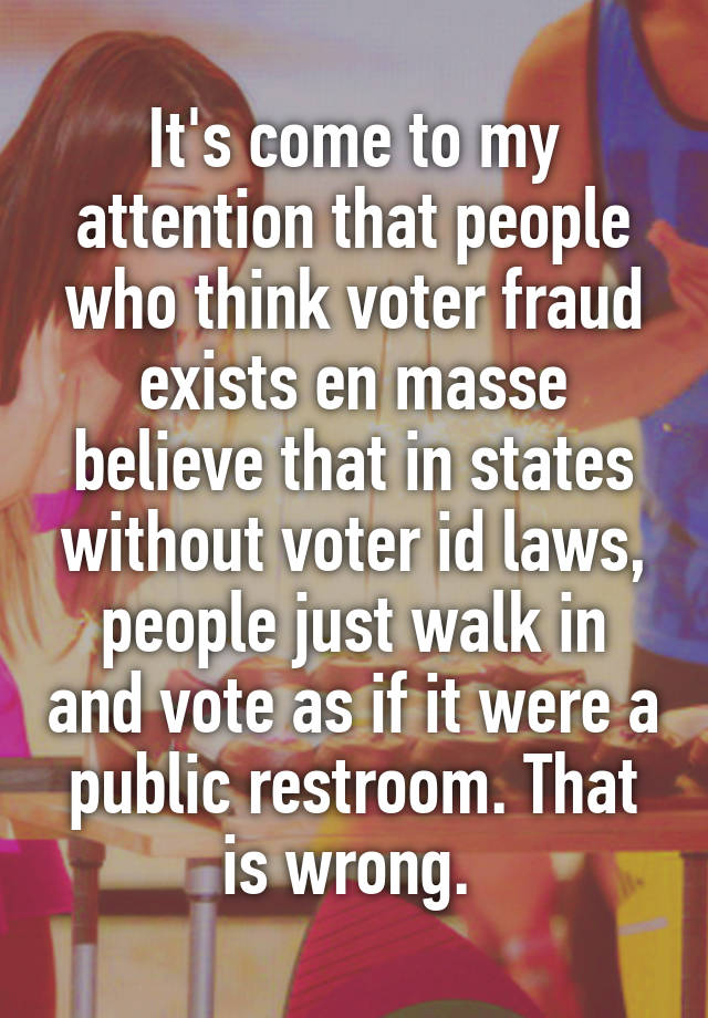 It's come to my attention that people who think voter fraud exists en masse believe that in states without voter id laws, people just walk in and vote as if it were a public restroom. That is wrong. 