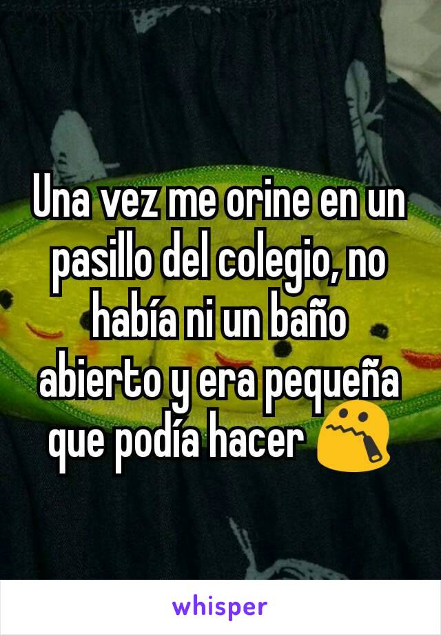 Una vez me orine en un pasillo del colegio, no había ni un baño abierto y era pequeña que podía hacer 😯