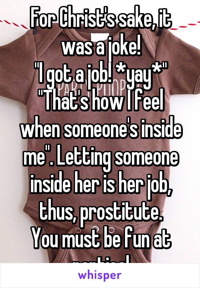 For Christ's sake, it was a joke!
"I got a job! *yay*"
"That's how I feel when someone's inside me". Letting someone inside her is her job, thus, prostitute.
You must be fun at parties!