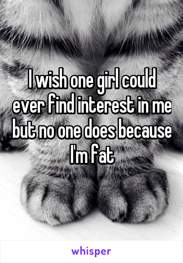 I wish one girl could ever find interest in me but no one does because I'm fat
