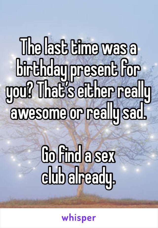 The last time was a birthday present for you? That’s either really awesome or really sad.

Go find a sex club already.