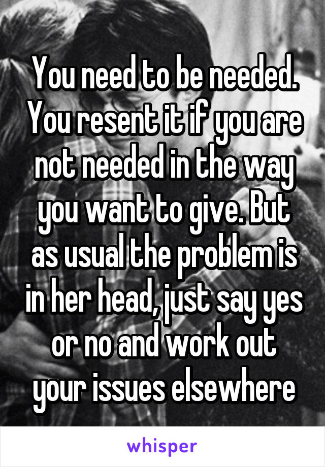 You need to be needed. You resent it if you are not needed in the way you want to give. But as usual the problem is in her head, just say yes or no and work out your issues elsewhere