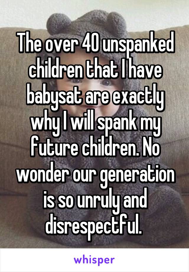 The over 40 unspanked children that I have babysat are exactly why I will spank my future children. No wonder our generation is so unruly and disrespectful. 