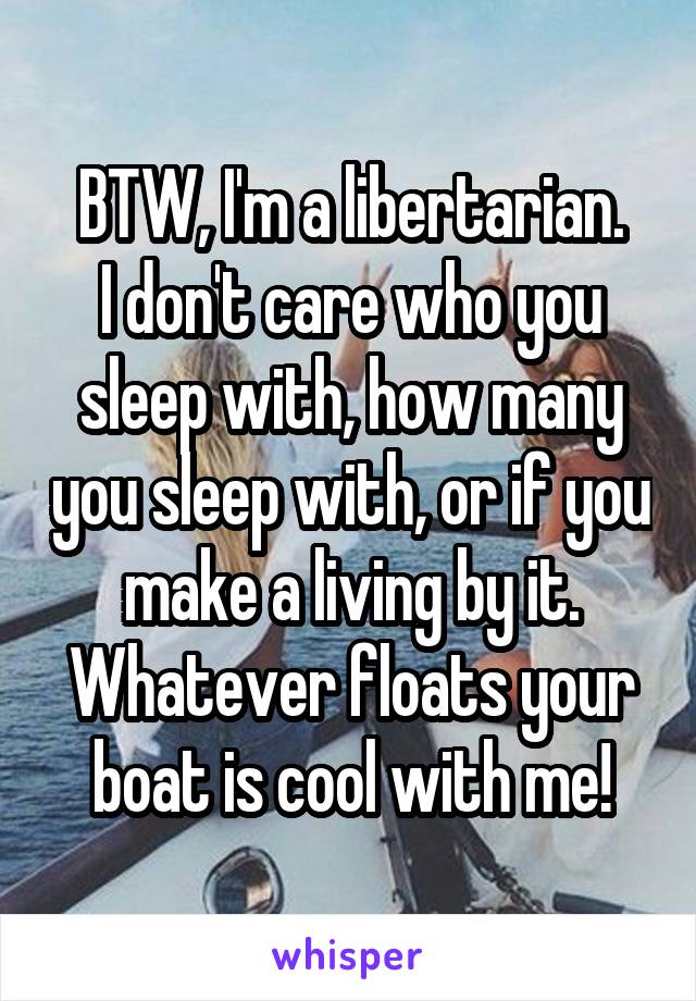 BTW, I'm a libertarian.
I don't care who you sleep with, how many you sleep with, or if you make a living by it. Whatever floats your boat is cool with me!