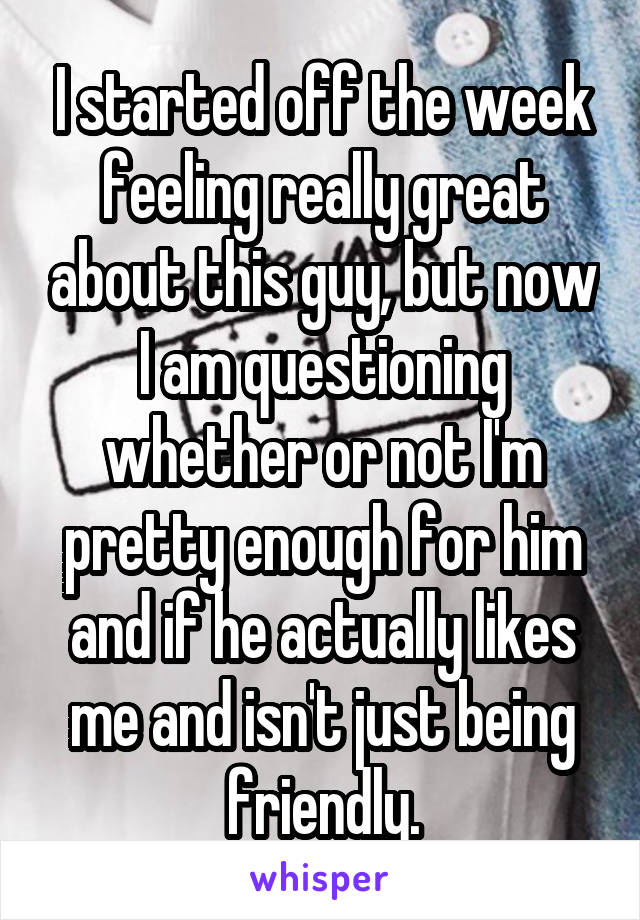 I started off the week feeling really great about this guy, but now I am questioning whether or not I'm pretty enough for him and if he actually likes me and isn't just being friendly.