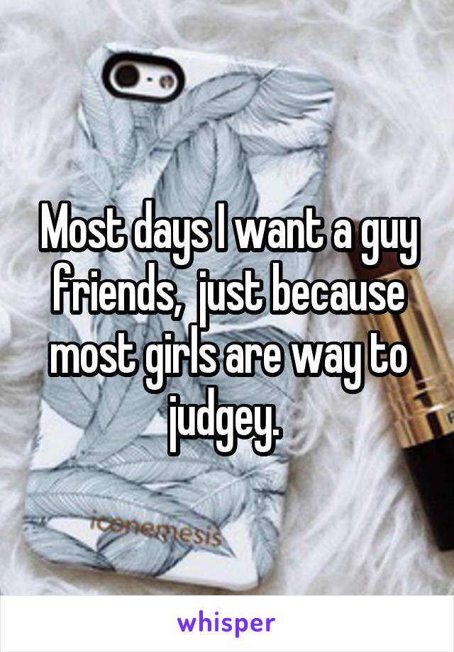 Most days I want a guy friends,  just because most girls are way to judgey. 