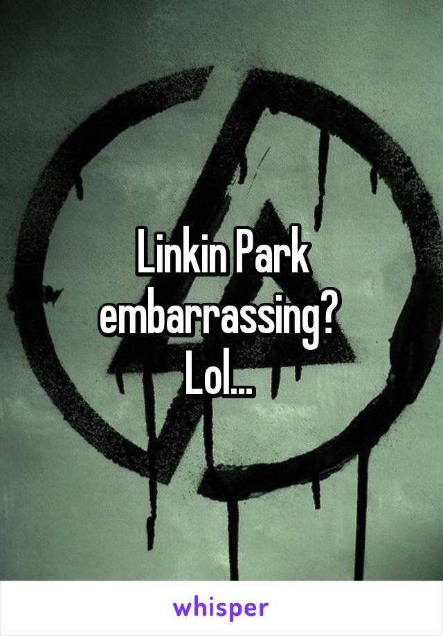 Linkin Park embarrassing? 
Lol... 