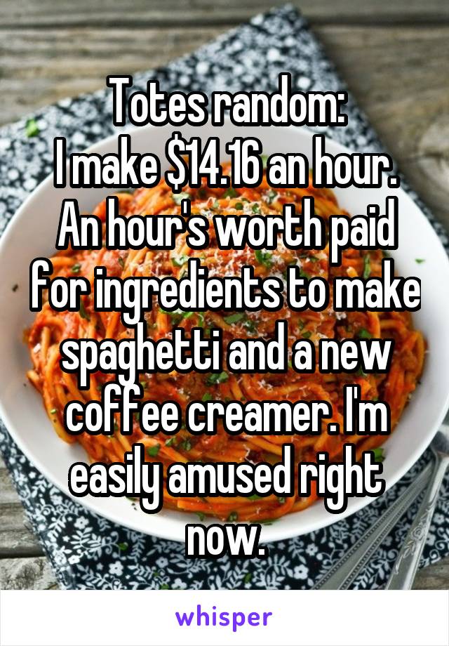 Totes random:
I make $14.16 an hour. An hour's worth paid for ingredients to make spaghetti and a new coffee creamer. I'm easily amused right now.