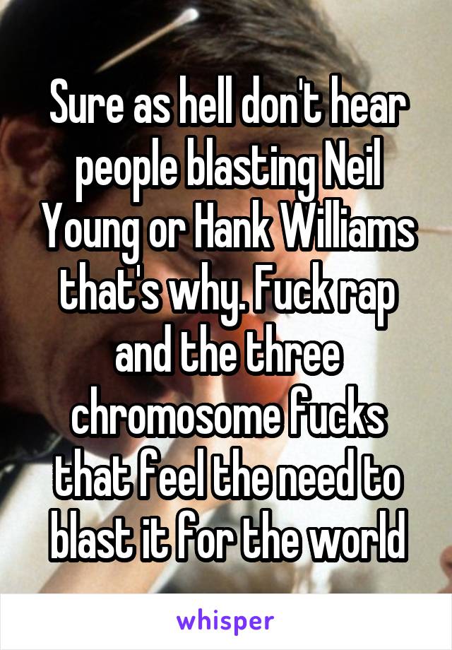 Sure as hell don't hear people blasting Neil Young or Hank Williams that's why. Fuck rap and the three chromosome fucks that feel the need to blast it for the world