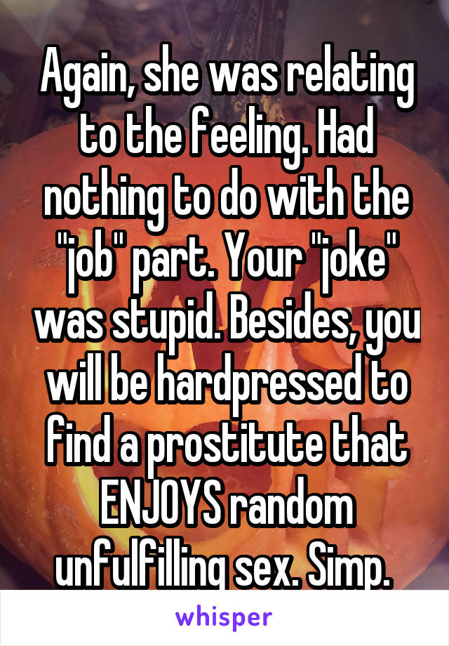 Again, she was relating to the feeling. Had nothing to do with the "job" part. Your "joke" was stupid. Besides, you will be hardpressed to find a prostitute that ENJOYS random unfulfilling sex. Simp. 